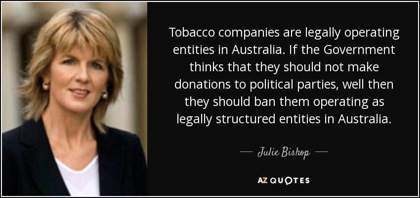 Tobacco companies are legally operating entities in Australia. If the Government thinks that they should not make donations to political parties, well then they should ban them operating as legally structured entities in Australia. - Julie Bishop