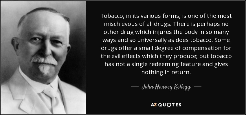 Tobacco, in its various forms, is one of the most mischievous of all drugs. There is perhaps no other drug which injures the body in so many ways and so universally as does tobacco. Some drugs offer a small degree of compensation for the evil effects which they produce; but tobacco has not a single redeeming feature and gives nothing in return. - John Harvey Kellogg