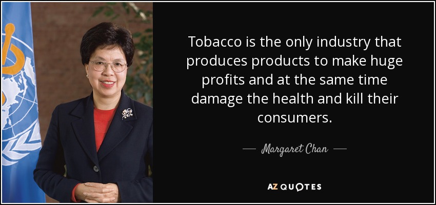 Tobacco is the only industry that produces products to make huge profits and at the same time damage the health and kill their consumers. - Margaret Chan