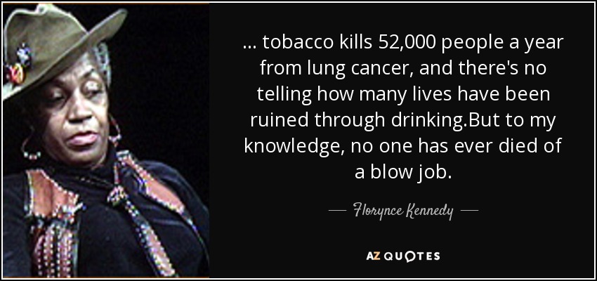 ... tobacco kills 52,000 people a year from lung cancer, and there's no telling how many lives have been ruined through drinking.But to my knowledge, no one has ever died of a blow job. - Florynce Kennedy