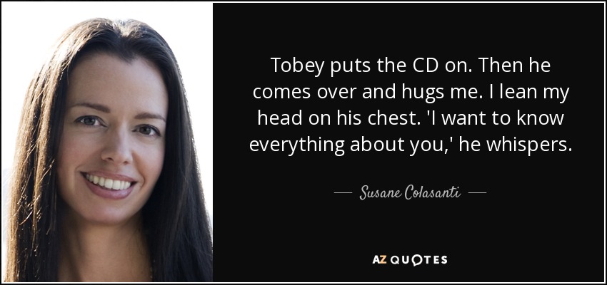 Tobey puts the CD on. Then he comes over and hugs me. I lean my head on his chest. 'I want to know everything about you,' he whispers. - Susane Colasanti