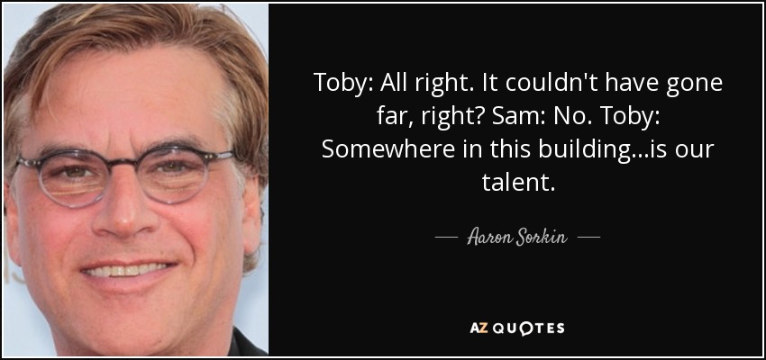 Toby: All right. It couldn't have gone far, right? Sam: No. Toby: Somewhere in this building...is our talent. - Aaron Sorkin