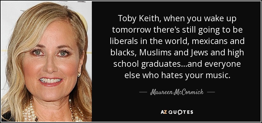 Toby Keith, when you wake up tomorrow there's still going to be liberals in the world, mexicans and blacks, Muslims and Jews and high school graduates...and everyone else who hates your music. - Maureen McCormick