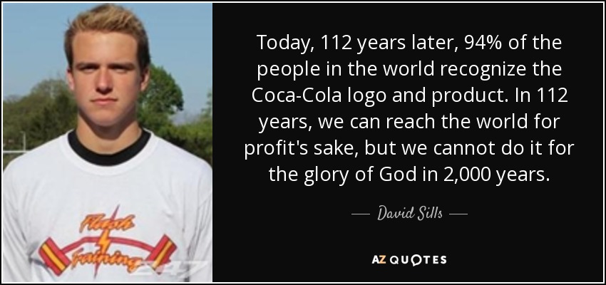 Today, 112 years later, 94% of the people in the world recognize the Coca-Cola logo and product. In 112 years, we can reach the world for profit's sake, but we cannot do it for the glory of God in 2,000 years. - David Sills