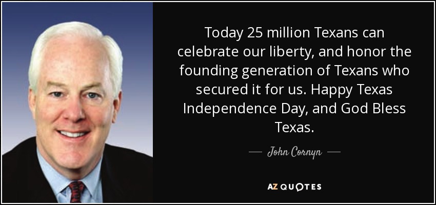 Today 25 million Texans can celebrate our liberty, and honor the founding generation of Texans who secured it for us. Happy Texas Independence Day, and God Bless Texas. - John Cornyn