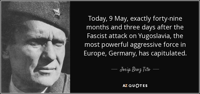 Today, 9 May, exactly forty-nine months and three days after the Fascist attack on Yugoslavia, the most powerful aggressive force in Europe, Germany, has capitulated. - Josip Broz Tito