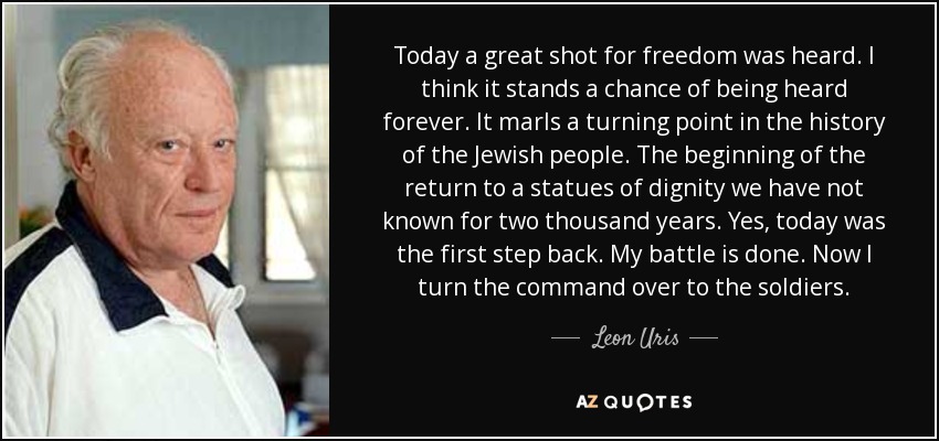 Today a great shot for freedom was heard. I think it stands a chance of being heard forever. It marls a turning point in the history of the Jewish people. The beginning of the return to a statues of dignity we have not known for two thousand years. Yes, today was the first step back. My battle is done. Now I turn the command over to the soldiers. - Leon Uris