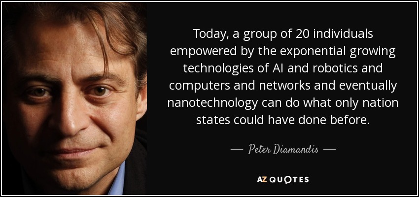 Today, a group of 20 individuals empowered by the exponential growing technologies of AI and robotics and computers and networks and eventually nanotechnology can do what only nation states could have done before. - Peter Diamandis