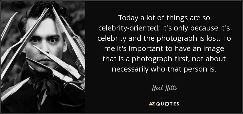 Today a lot of things are so celebrity-oriented; it's only because it's celebrity and the photograph is lost. To me it's important to have an image that is a photograph first, not about necessarily who that person is. - Herb Ritts
