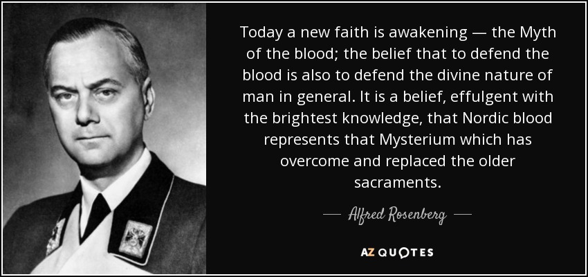 Today a new faith is awakening — the Myth of the blood; the belief that to defend the blood is also to defend the divine nature of man in general. It is a belief, effulgent with the brightest knowledge, that Nordic blood represents that Mysterium which has overcome and replaced the older sacraments. - Alfred Rosenberg