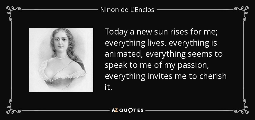 Today a new sun rises for me; everything lives, everything is animated, everything seems to speak to me of my passion, everything invites me to cherish it. - Ninon de L'Enclos