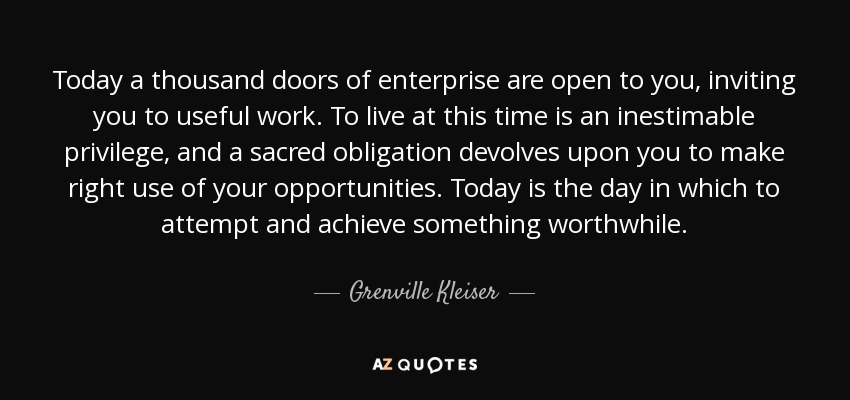 Today a thousand doors of enterprise are open to you, inviting you to useful work. To live at this time is an inestimable privilege, and a sacred obligation devolves upon you to make right use of your opportunities. Today is the day in which to attempt and achieve something worthwhile. - Grenville Kleiser