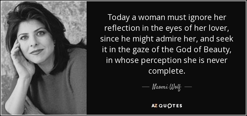 Today a woman must ignore her reflection in the eyes of her lover, since he might admire her, and seek it in the gaze of the God of Beauty, in whose perception she is never complete. - Naomi Wolf