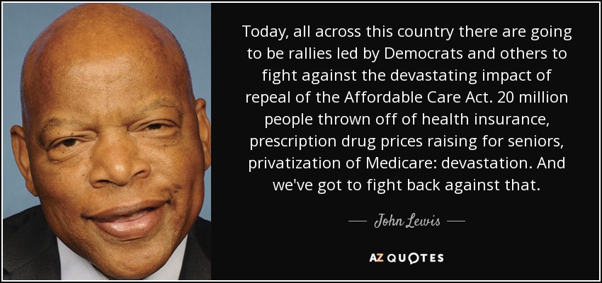 Today, all across this country there are going to be rallies led by Democrats and others to fight against the devastating impact of repeal of the Affordable Care Act. 20 million people thrown off of health insurance, prescription drug prices raising for seniors, privatization of Medicare: devastation. And we've got to fight back against that. - John Lewis