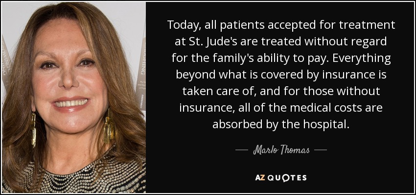 Today, all patients accepted for treatment at St. Jude's are treated without regard for the family's ability to pay. Everything beyond what is covered by insurance is taken care of, and for those without insurance, all of the medical costs are absorbed by the hospital. - Marlo Thomas