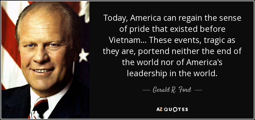 Today, America can regain the sense of pride that existed before Vietnam... These events, tragic as they are, portend neither the end of the world nor of America's leadership in the world. - Gerald R. Ford