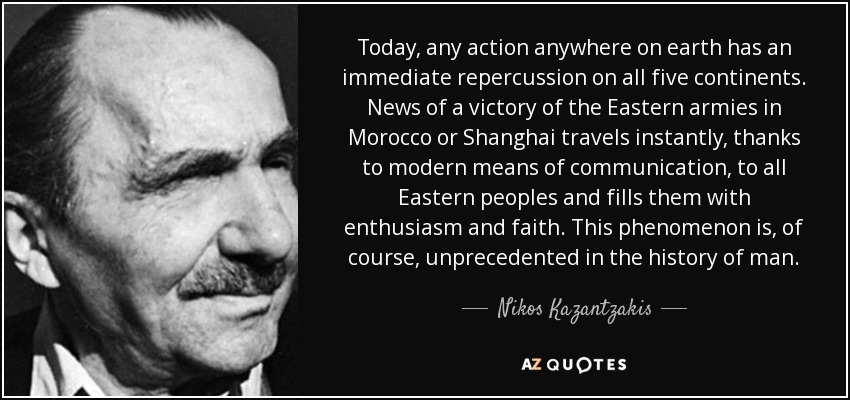 Today, any action anywhere on earth has an immediate repercussion on all five continents. News of a victory of the Eastern armies in Morocco or Shanghai travels instantly, thanks to modern means of communication, to all Eastern peoples and fills them with enthusiasm and faith. This phenomenon is, of course, unprecedented in the history of man. - Nikos Kazantzakis
