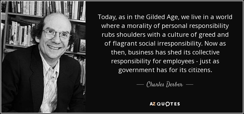 Today, as in the Gilded Age, we live in a world where a morality of personal responsibility rubs shoulders with a culture of greed and of flagrant social irresponsibility. Now as then, business has shed its collective responsibility for employees - just as government has for its citizens. - Charles Derber