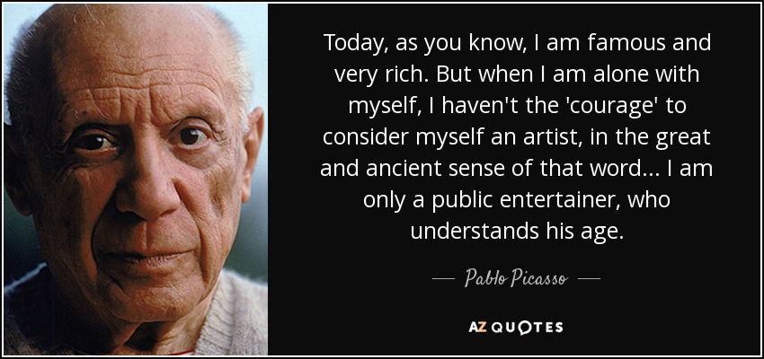 Today, as you know, I am famous and very rich. But when I am alone with myself, I haven't the 'courage' to consider myself an artist, in the great and ancient sense of that word... I am only a public entertainer, who understands his age. - Pablo Picasso