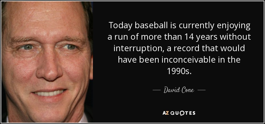 Today baseball is currently enjoying a run of more than 14 years without interruption, a record that would have been inconceivable in the 1990s. - David Cone