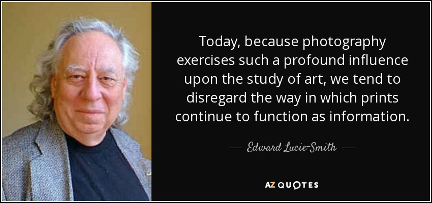 Today, because photography exercises such a profound influence upon the study of art, we tend to disregard the way in which prints continue to function as information. - Edward Lucie-Smith