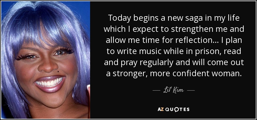 Today begins a new saga in my life which I expect to strengthen me and allow me time for reflection... I plan to write music while in prison, read and pray regularly and will come out a stronger, more confident woman. - Lil' Kim