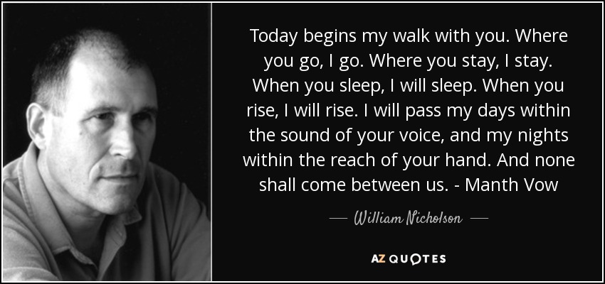 Today begins my walk with you. Where you go, I go. Where you stay, I stay. When you sleep, I will sleep. When you rise, I will rise. I will pass my days within the sound of your voice, and my nights within the reach of your hand. And none shall come between us. - Manth Vow - William Nicholson