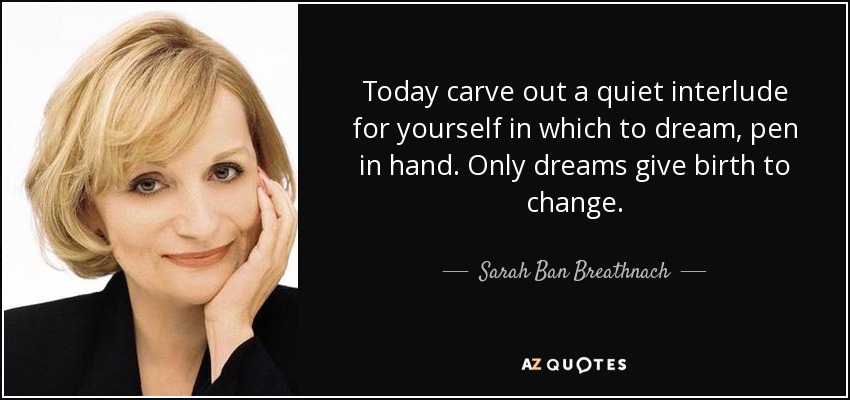 Today carve out a quiet interlude for yourself in which to dream, pen in hand. Only dreams give birth to change. - Sarah Ban Breathnach