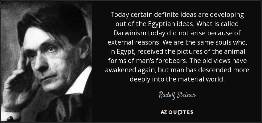 Today certain definite ideas are developing out of the Egyptian ideas. What is called Darwinism today did not arise because of external reasons. We are the same souls who, in Egypt, received the pictures of the animal forms of man's forebears. The old views have awakened again, but man has descended more deeply into the material world. - Rudolf Steiner