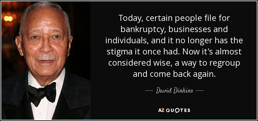 Today, certain people file for bankruptcy, businesses and individuals, and it no longer has the stigma it once had. Now it's almost considered wise, a way to regroup and come back again. - David Dinkins