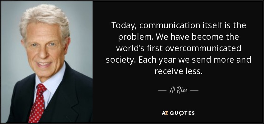 Today, communication itself is the problem. We have become the world's first overcommunicated society. Each year we send more and receive less. - Al Ries