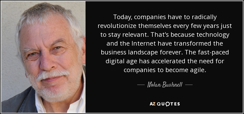 Today, companies have to radically revolutionize themselves every few years just to stay relevant. That's because technology and the Internet have transformed the business landscape forever. The fast-paced digital age has accelerated the need for companies to become agile. - Nolan Bushnell