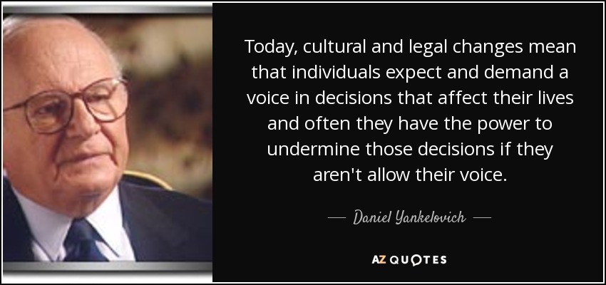 Today, cultural and legal changes mean that individuals expect and demand a voice in decisions that affect their lives and often they have the power to undermine those decisions if they aren't allow their voice. - Daniel Yankelovich
