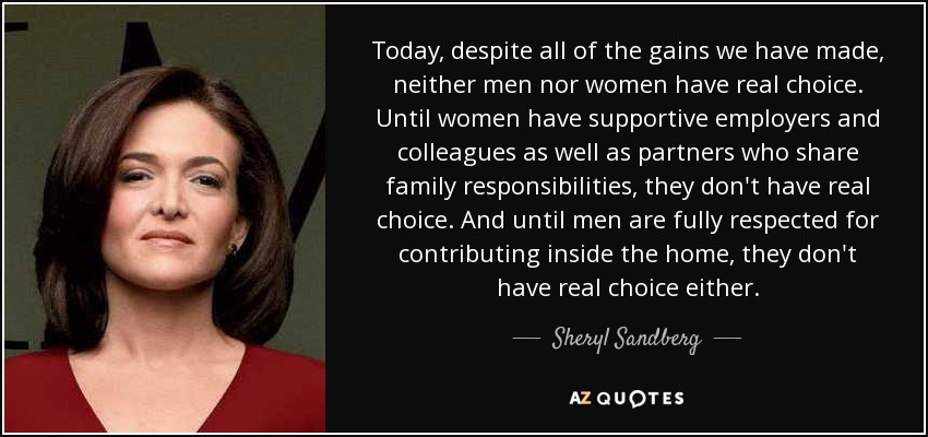 Today, despite all of the gains we have made, neither men nor women have real choice. Until women have supportive employers and colleagues as well as partners who share family responsibilities, they don't have real choice. And until men are fully respected for contributing inside the home, they don't have real choice either. - Sheryl Sandberg