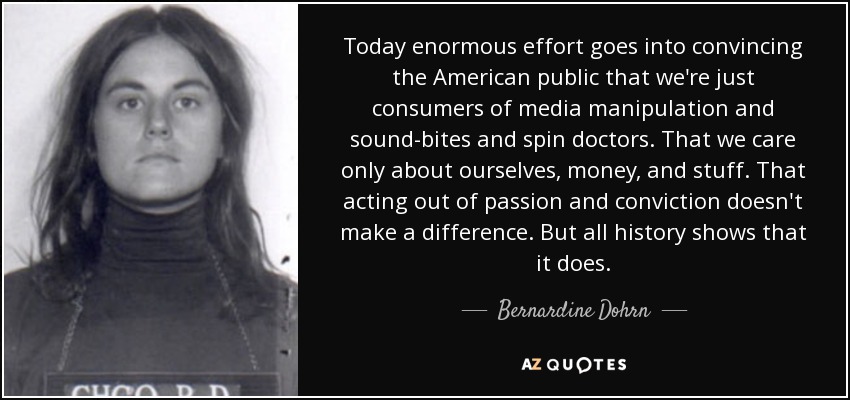 Today enormous effort goes into convincing the American public that we're just consumers of media manipulation and sound-bites and spin doctors. That we care only about ourselves, money, and stuff. That acting out of passion and conviction doesn't make a difference. But all history shows that it does. - Bernardine Dohrn