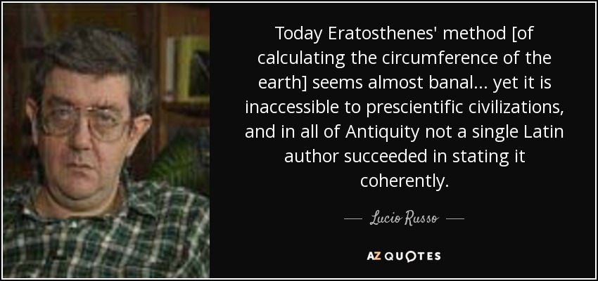 Today Eratosthenes' method [of calculating the circumference of the earth] seems almost banal... yet it is inaccessible to prescientific civilizations, and in all of Antiquity not a single Latin author succeeded in stating it coherently. - Lucio Russo
