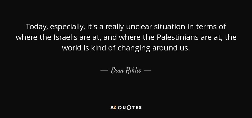 Today, especially, it's a really unclear situation in terms of where the Israelis are at, and where the Palestinians are at, the world is kind of changing around us. - Eran Riklis