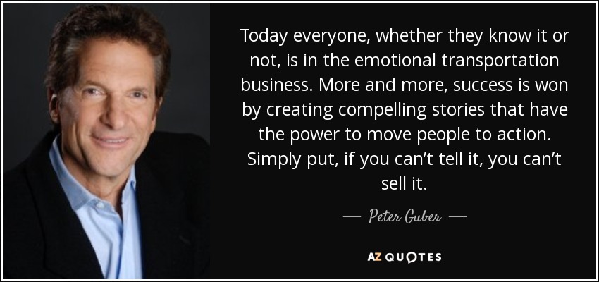 Today everyone, whether they know it or not, is in the emotional transportation business. More and more, success is won by creating compelling stories that have the power to move people to action. Simply put, if you can’t tell it, you can’t sell it. - Peter Guber