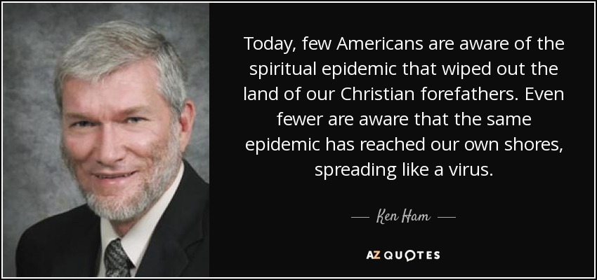 Today, few Americans are aware of the spiritual epidemic that wiped out the land of our Christian forefathers. Even fewer are aware that the same epidemic has reached our own shores, spreading like a virus. - Ken Ham