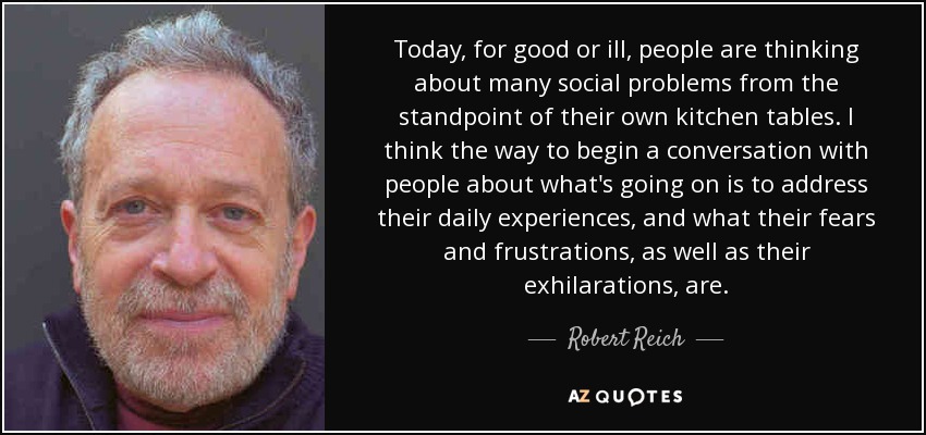Today, for good or ill, people are thinking about many social problems from the standpoint of their own kitchen tables. I think the way to begin a conversation with people about what's going on is to address their daily experiences, and what their fears and frustrations, as well as their exhilarations, are. - Robert Reich