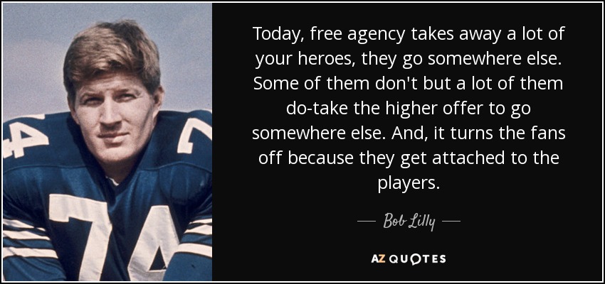 Today, free agency takes away a lot of your heroes, they go somewhere else. Some of them don't but a lot of them do-take the higher offer to go somewhere else. And, it turns the fans off because they get attached to the players. - Bob Lilly