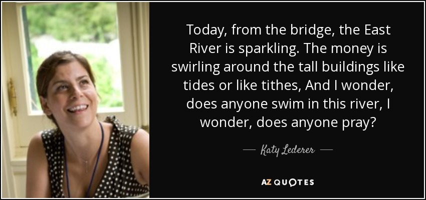 Today, from the bridge, the East River is sparkling. The money is swirling around the tall buildings like tides or like tithes, And I wonder, does anyone swim in this river, I wonder, does anyone pray? - Katy Lederer