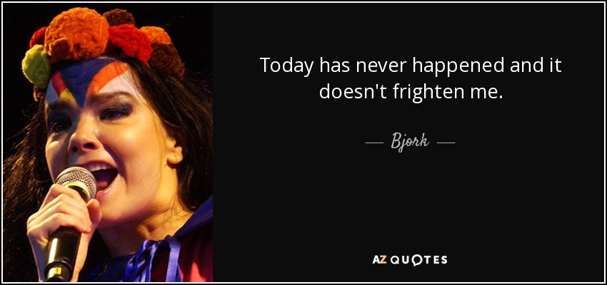 Today has never happened and it doesn't frighten me. - Bjork