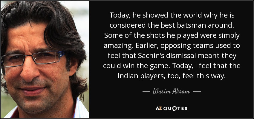 Today, he showed the world why he is considered the best batsman around. Some of the shots he played were simply amazing. Earlier, opposing teams used to feel that Sachin's dismissal meant they could win the game. Today, I feel that the Indian players, too, feel this way. - Wasim Akram