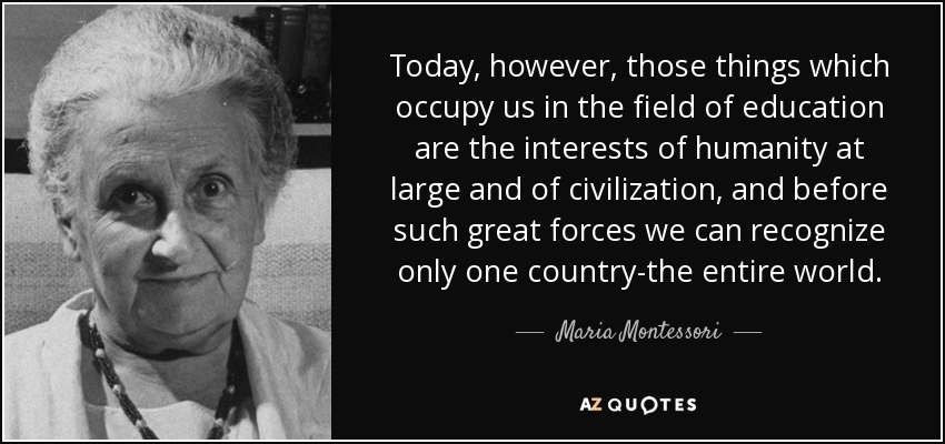 Today, however, those things which occupy us in the field of education are the interests of humanity at large and of civilization, and before such great forces we can recognize only one country-the entire world. - Maria Montessori