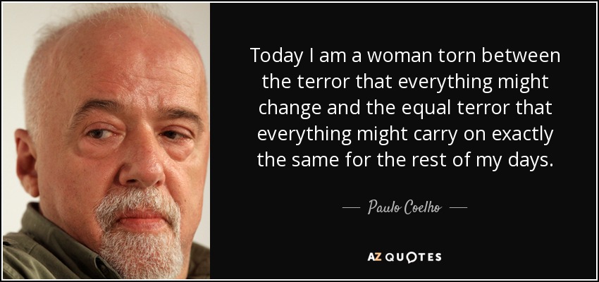 Today I am a woman torn between the terror that everything might change and the equal terror that everything might carry on exactly the same for the rest of my days. - Paulo Coelho