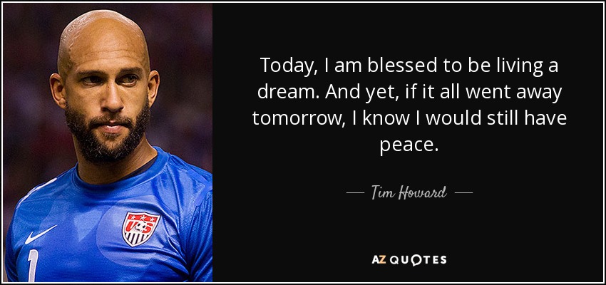 Today, I am blessed to be living a dream. And yet, if it all went away tomorrow, I know I would still have peace. - Tim Howard