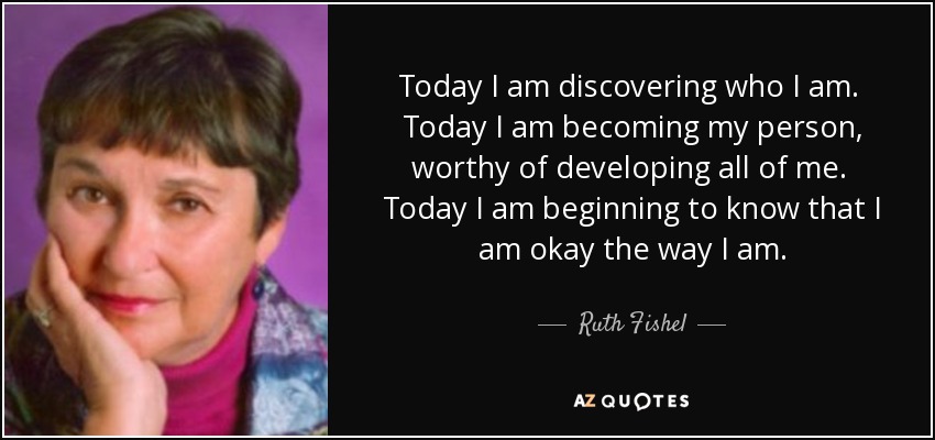 Today I am discovering who I am. Today I am becoming my person, worthy of developing all of me. Today I am beginning to know that I am okay the way I am. - Ruth Fishel