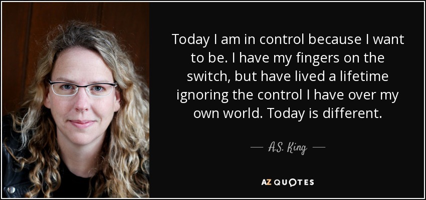 Today I am in control because I want to be. I have my fingers on the switch, but have lived a lifetime ignoring the control I have over my own world. Today is different. - A.S. King