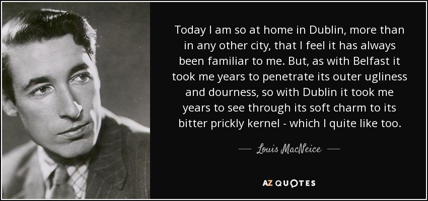 Today I am so at home in Dublin, more than in any other city, that I feel it has always been familiar to me. But, as with Belfast it took me years to penetrate its outer ugliness and dourness, so with Dublin it took me years to see through its soft charm to its bitter prickly kernel - which I quite like too. - Louis MacNeice